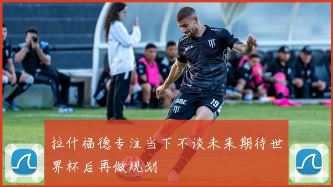 拉什福德专注当下不谈未来期待世界杯后再做规划