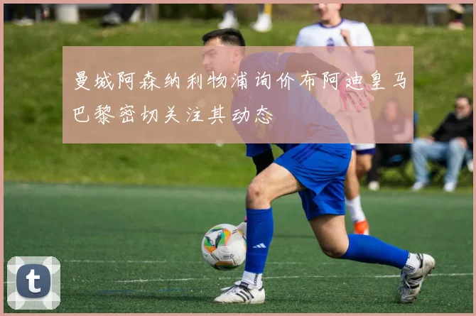 曼城阿森纳利物浦询价布阿迪皇马巴黎密切关注其动态