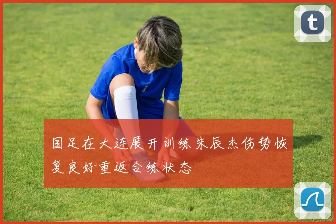 国足在大连展开训练朱辰杰伤势恢复良好重返合练状态