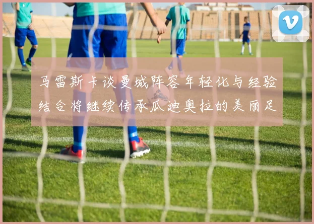 马雷斯卡谈曼城阵容年轻化与经验结合将继续传承瓜迪奥拉的美丽足球理念