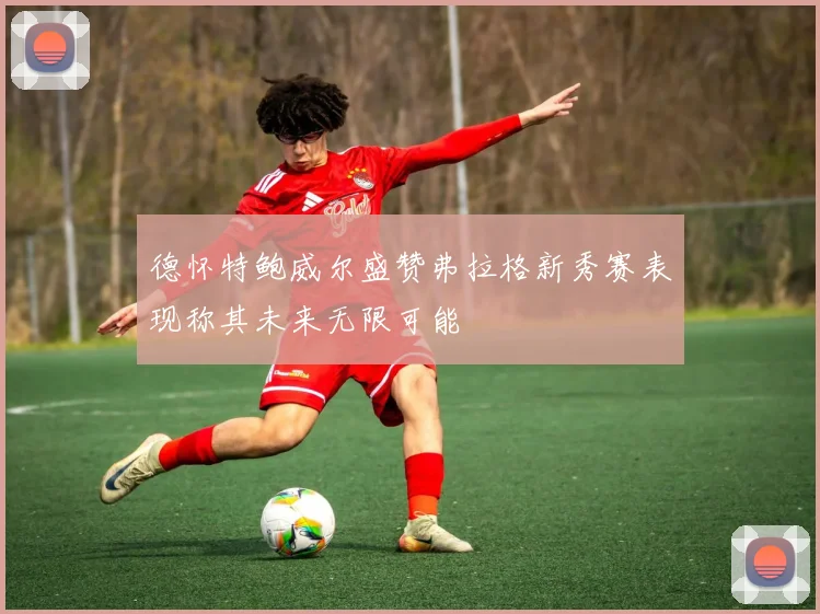 德怀特鲍威尔盛赞弗拉格新秀赛表现称其未来无限可能