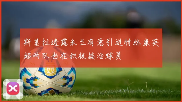斯基拉透露米兰有意引进特林康英超两队也在积极接洽球员