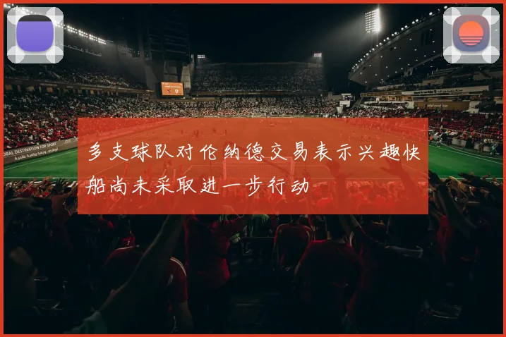 多支球队对伦纳德交易表示兴趣快船尚未采取进一步行动