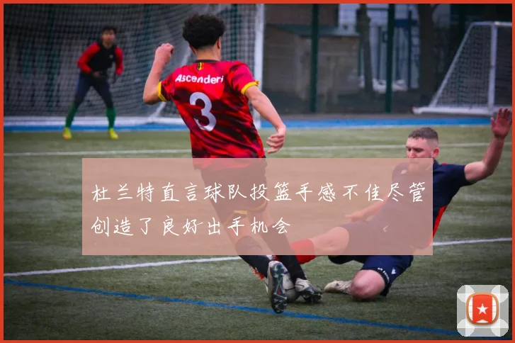 杜兰特直言球队投篮手感不佳尽管创造了良好出手机会