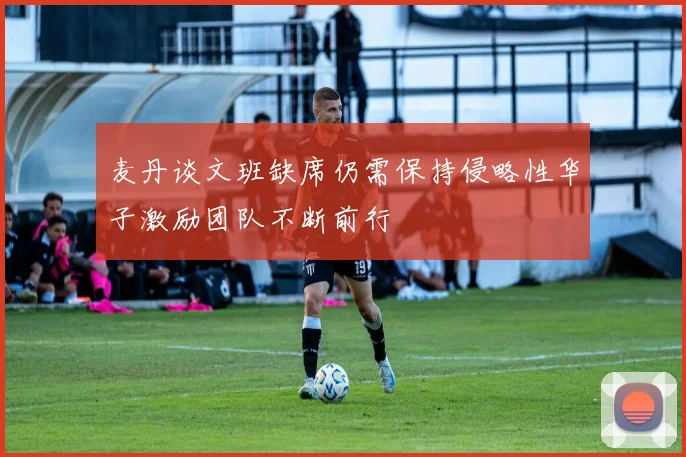 麦丹谈文班缺席仍需保持侵略性华子激励团队不断前行