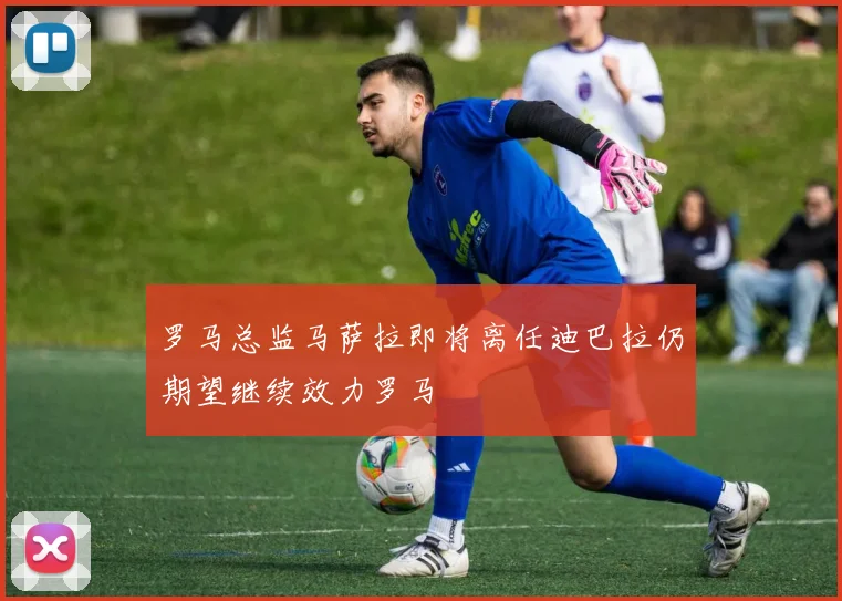 罗马总监马萨拉即将离任迪巴拉仍期望继续效力罗马