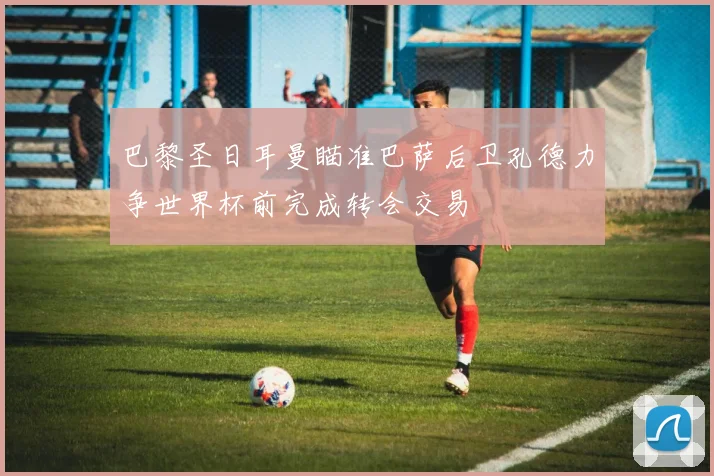 巴黎圣日耳曼瞄准巴萨后卫孔德力争世界杯前完成转会交易