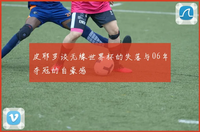 皮耶罗谈无缘世界杯的失落与06年夺冠的自豪感