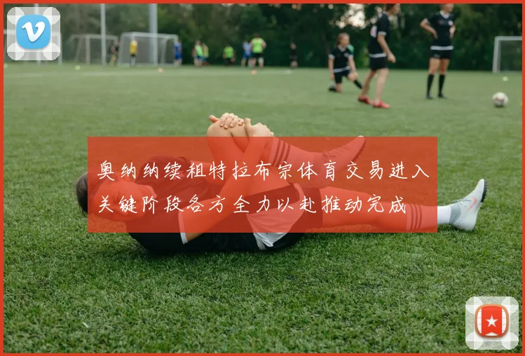 奥纳纳续租特拉布宗体育交易进入关键阶段各方全力以赴推动完成