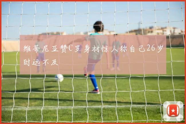 维蒂尼亚赞C罗身材惊人称自己26岁时远不及