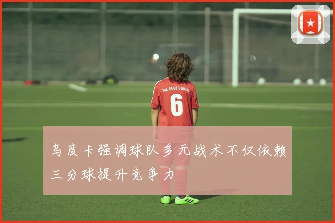 乌度卡强调球队多元战术不仅依赖三分球提升竞争力