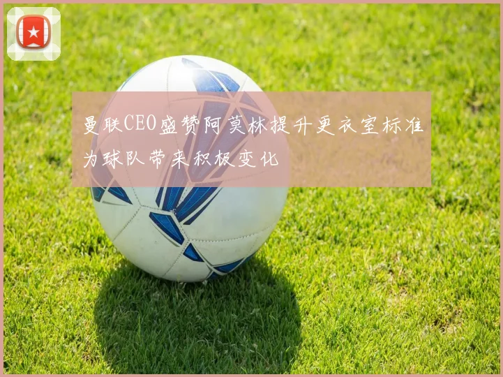 曼联CEO盛赞阿莫林提升更衣室标准为球队带来积极变化