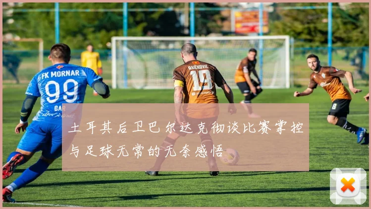土耳其后卫巴尔达克彻谈比赛掌控与足球无常的无奈感悟