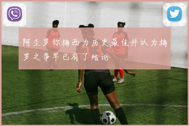 阿圭罗称梅西为历史最佳并认为梅罗之争早已有了结论