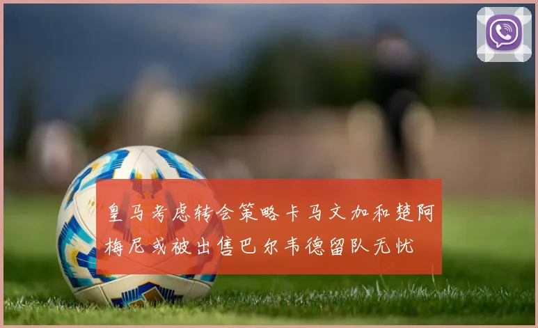 皇马考虑转会策略卡马文加和楚阿梅尼或被出售巴尔韦德留队无忧