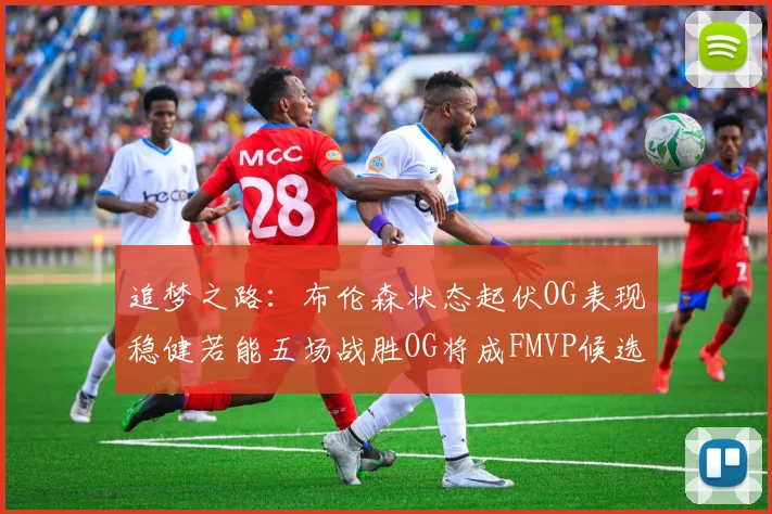 追梦之路：布伦森状态起伏OG表现稳健若能五场战胜OG将成FMVP候选