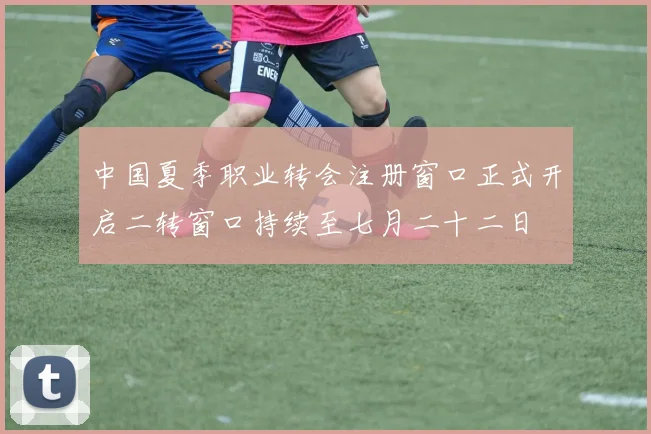 中国夏季职业转会注册窗口正式开启二转窗口持续至七月二十二日