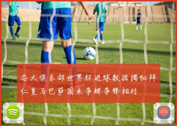 各大俱乐部世界杯进球数据揭秘拜仁皇马巴萨国米争辉争锋相对