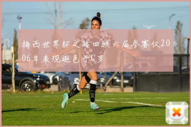 梅西世界杯之路回顾六届参赛仅2006年表现逊色于C罗