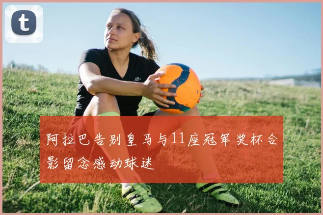 阿拉巴告别皇马与11座冠军奖杯合影留念感动球迷