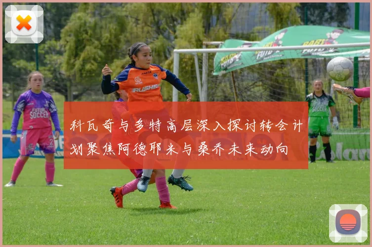 科瓦奇与多特高层深入探讨转会计划聚焦阿德耶米与桑乔未来动向