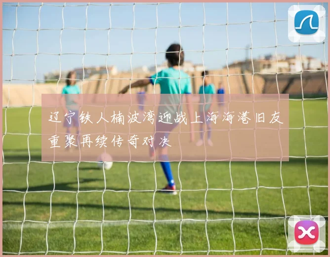 辽宁铁人楠波湾迎战上海海港旧友重聚再续传奇对决