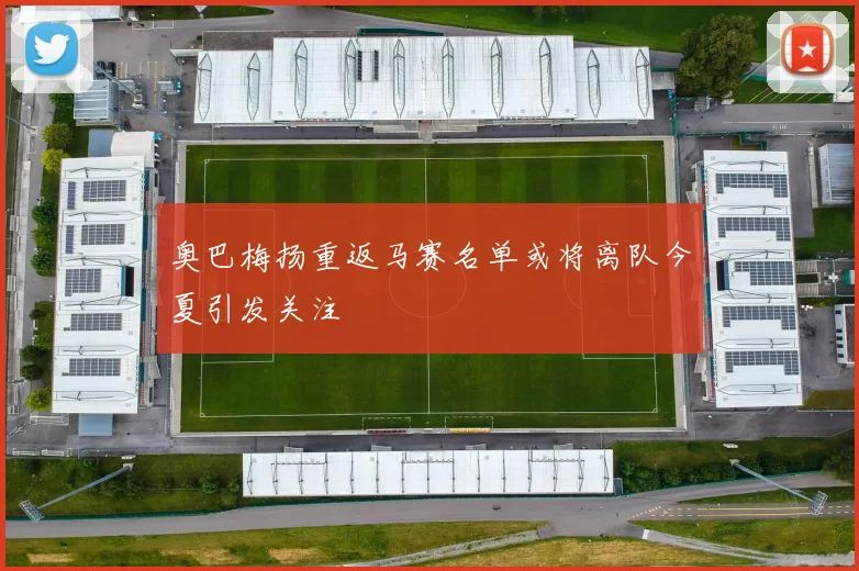 奥巴梅扬重返马赛名单或将离队今夏引发关注